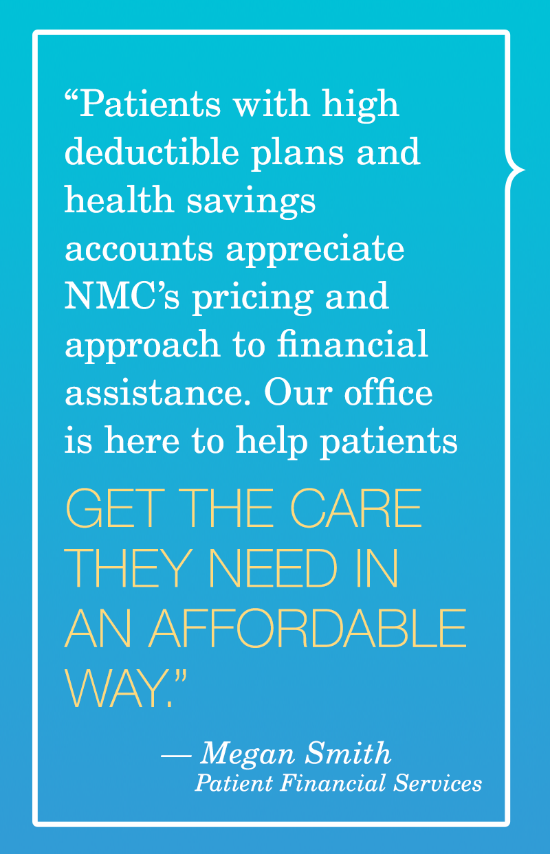 Patients with high deductible plans and health savings accounts appreciate NMC's pricing and approach to financial assistance. Our office is here to help patients get the care they need in an affordable way. Megan Smith, Patient Financial Services