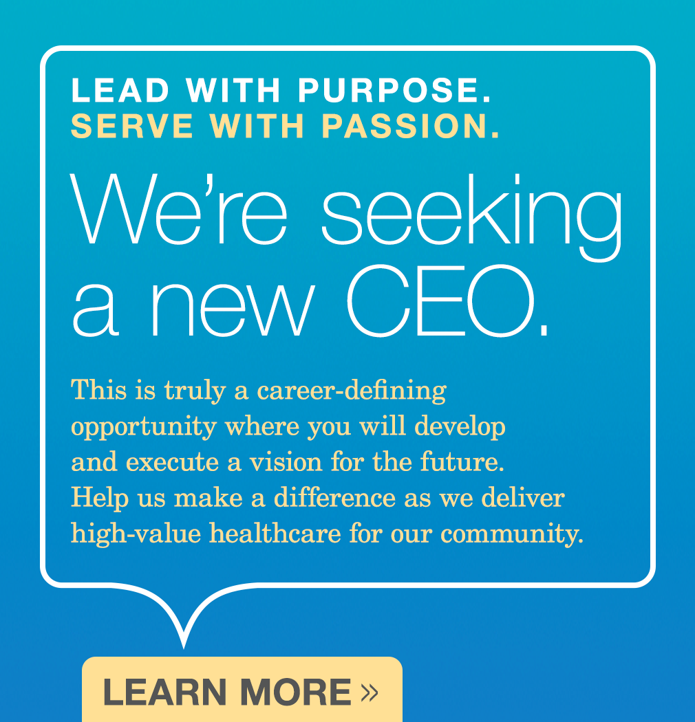 Lead with Purpose. Serve with Passion. We're seeking a new CEO. This is truly a career-defining opportunity where you will develop and execute a vision for the future. Help us make a difference as we deliver high-value healthcare for our community